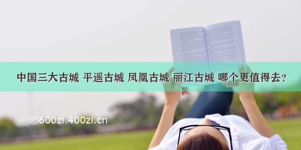 中国三大古城 平遥古城 凤凰古城 丽江古城 哪个更值得去？