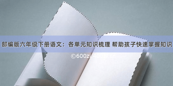 部编版六年级下册语文：各单元知识梳理 帮助孩子快速掌握知识