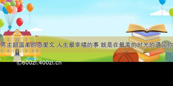 男主超温柔的恋爱文 人生最幸福的事 就是在最美的时光的遇见你