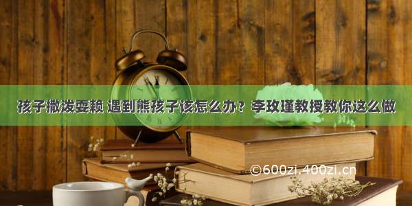 孩子撒泼耍赖 遇到熊孩子该怎么办？李玫瑾教授教你这么做