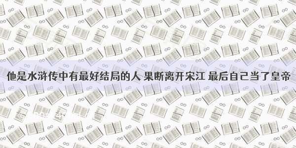 他是水浒传中有最好结局的人 果断离开宋江 最后自己当了皇帝