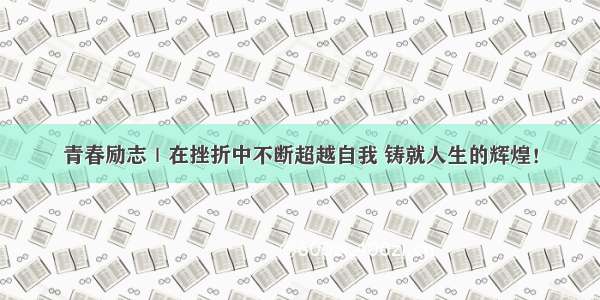 青春励志｜在挫折中不断超越自我 铸就人生的辉煌！