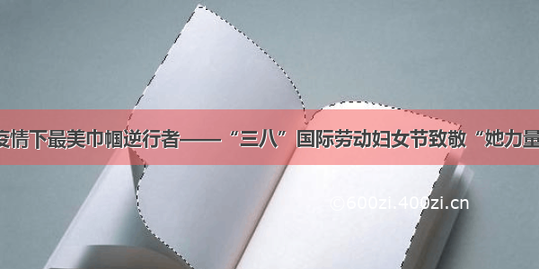 疫情下最美巾帼逆行者——“三八”国际劳动妇女节致敬“她力量”