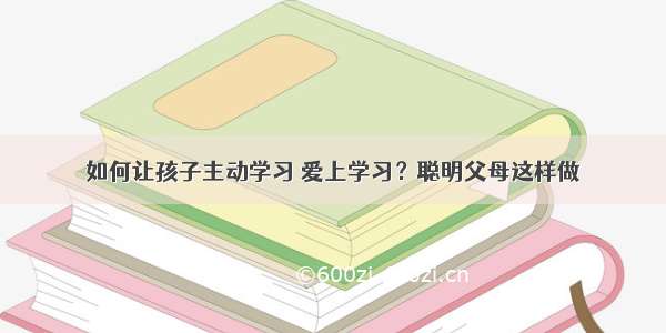 如何让孩子主动学习 爱上学习？聪明父母这样做