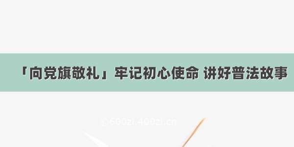 「向党旗敬礼」牢记初心使命 讲好普法故事