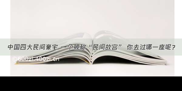 中国四大民间豪宅 一个被称“民间故宫” 你去过哪一座呢？