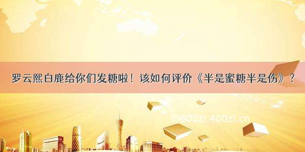 罗云熙白鹿给你们发糖啦！该如何评价《半是蜜糖半是伤》？