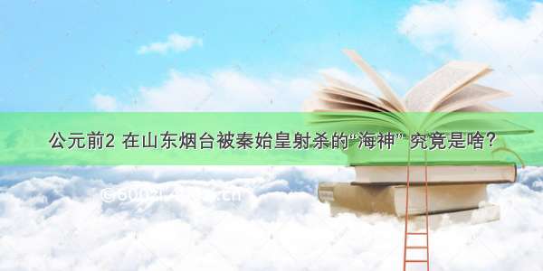 公元前2 在山东烟台被秦始皇射杀的“海神” 究竟是啥？