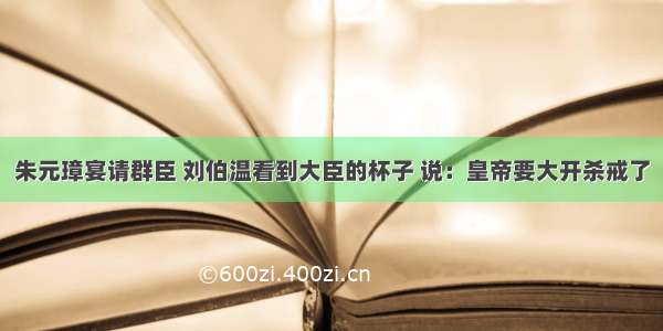 朱元璋宴请群臣 刘伯温看到大臣的杯子 说：皇帝要大开杀戒了