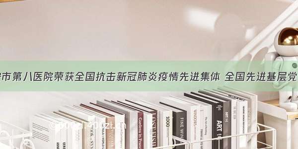 西安市第八医院荣获全国抗击新冠肺炎疫情先进集体 全国先进基层党组织