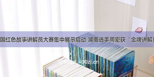 全国红色故事讲解员大赛集中展示启动 湖南选手周密获“金牌讲解员”