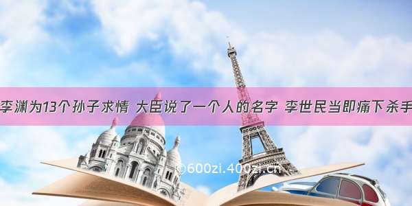 李渊为13个孙子求情 大臣说了一个人的名字 李世民当即痛下杀手