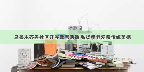 乌鲁木齐各社区开展敬老活动 弘扬孝老爱亲传统美德