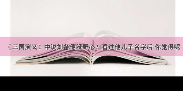 《三国演义》中说刘备他没野心？看过他儿子名字后 你觉得呢