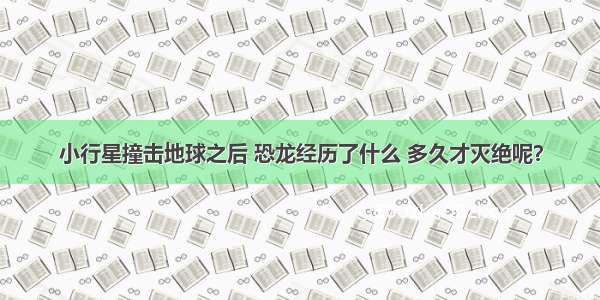 小行星撞击地球之后 恐龙经历了什么 多久才灭绝呢？