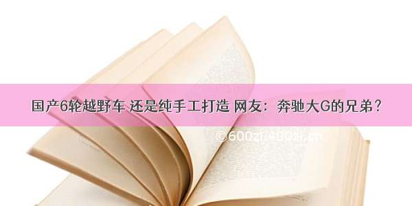 国产6轮越野车 还是纯手工打造 网友：奔驰大G的兄弟？