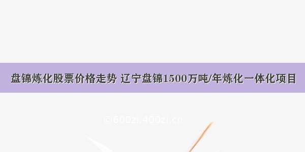 盘锦炼化股票价格走势 辽宁盘锦1500万吨/年炼化一体化项目