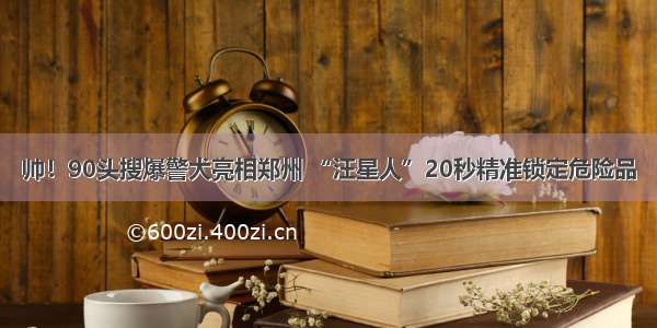 帅！90头搜爆警犬亮相郑州 “汪星人”20秒精准锁定危险品