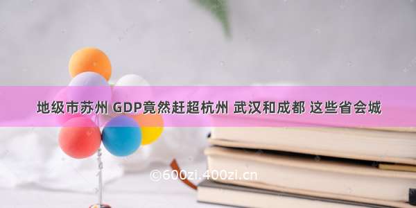 地级市苏州 GDP竟然赶超杭州 武汉和成都 这些省会城