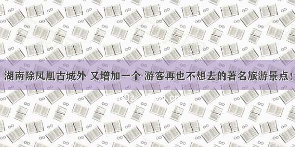 湖南除凤凰古城外 又增加一个 游客再也不想去的著名旅游景点！
