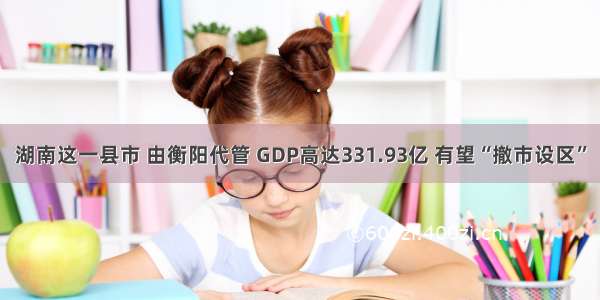 湖南这一县市 由衡阳代管 GDP高达331.93亿 有望“撤市设区”