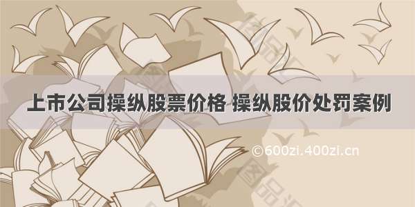 上市公司操纵股票价格 操纵股价处罚案例