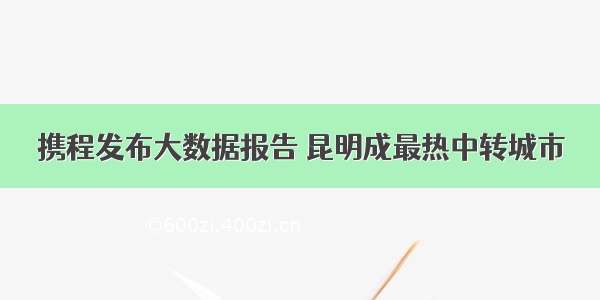 携程发布大数据报告 昆明成最热中转城市