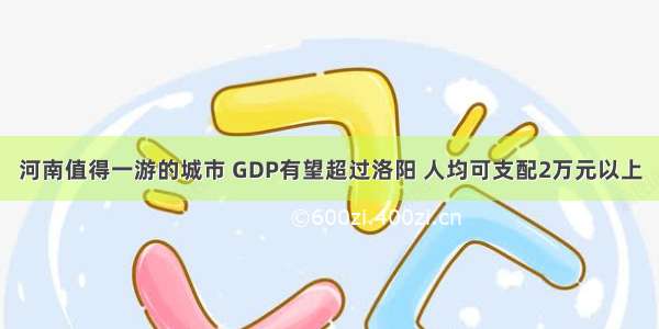 河南值得一游的城市 GDP有望超过洛阳 人均可支配2万元以上