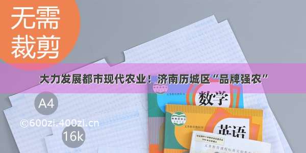 大力发展都市现代农业！济南历城区“品牌强农”