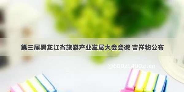 第三届黑龙江省旅游产业发展大会会徽 吉祥物公布