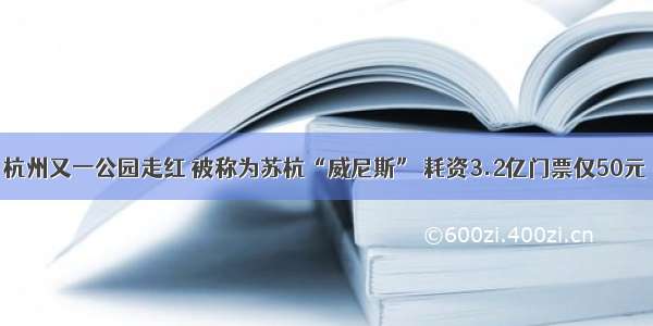 杭州又一公园走红 被称为苏杭“威尼斯” 耗资3.2亿门票仅50元