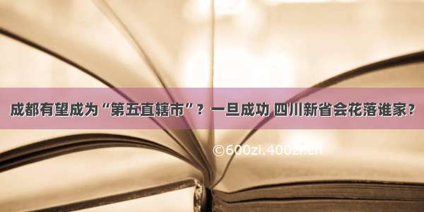 成都有望成为“第五直辖市”？一旦成功 四川新省会花落谁家？