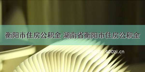 衡阳市住房公积金 湖南省衡阳市住房公积金