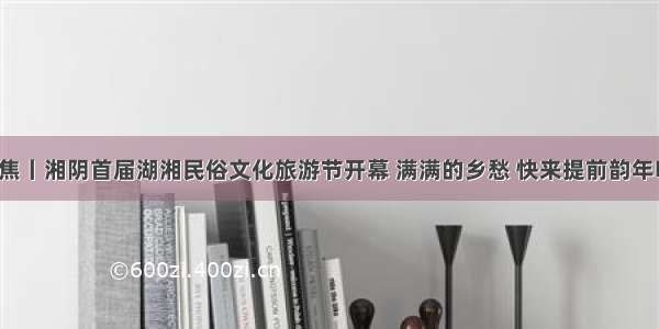 聚焦丨湘阴首届湖湘民俗文化旅游节开幕 满满的乡愁 快来提前韵年味！