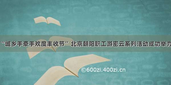 “城乡手牵手欢度丰收节” 北京朝阳职工游密云系列活动成功举办