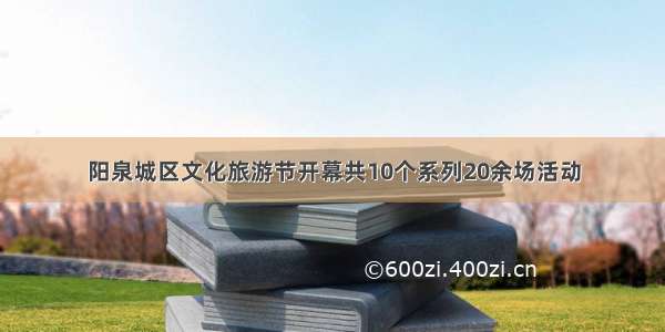 阳泉城区文化旅游节开幕共10个系列20余场活动