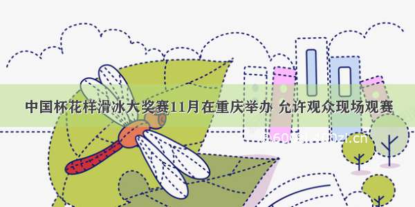 中国杯花样滑冰大奖赛11月在重庆举办 允许观众现场观赛