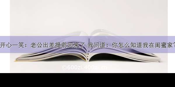 开心一笑：老公出差提前回来了 我问道：你怎么知道我在闺蜜家？