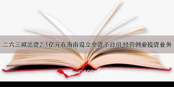 二六三拟出资2.1亿元在海南设立全资子公司 经营创业投资业务