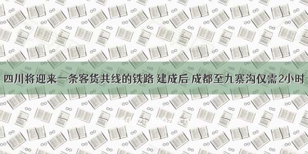 四川将迎来一条客货共线的铁路 建成后 成都至九寨沟仅需2小时