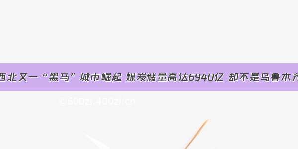 西北又一“黑马”城市崛起 煤炭储量高达6940亿 却不是乌鲁木齐