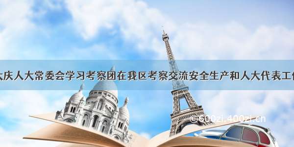 大庆人大常委会学习考察团在我区考察交流安全生产和人大代表工作