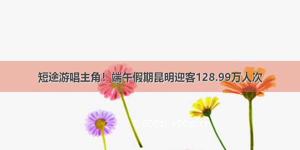 短途游唱主角！端午假期昆明迎客128.99万人次