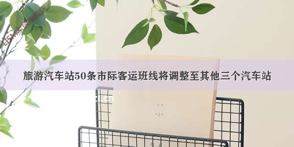 旅游汽车站50条市际客运班线将调整至其他三个汽车站