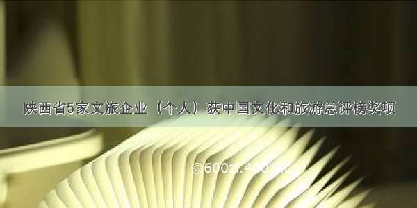 陕西省5家文旅企业（个人）获中国文化和旅游总评榜奖项