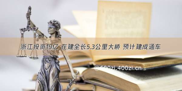 浙江投资19亿 在建全长5.3公里大桥 预计建成通车