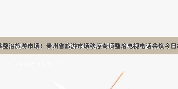 重拳整治旅游市场！贵州省旅游市场秩序专项整治电视电话会议今日举行