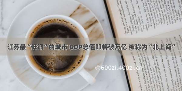 江苏最“低调”的城市 GDP总值即将破万亿 被称为“北上海”