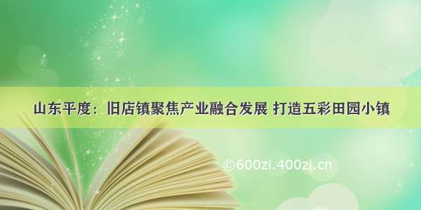 山东平度：旧店镇聚焦产业融合发展 打造五彩田园小镇