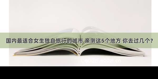 国内最适合女生独自旅行的城市 亲测这5个地方 你去过几个？